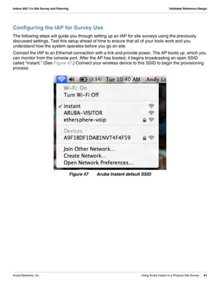 Aruba Networks, Inc. Using Aruba Instant in a Physical Site Survey | 61
Indoor 802.11n Site Survey and Planning Validated Reference Design
Configuring the IAP for Survey Use
The following steps will guide you through setting up an IAP for site surveys using the previously
discussed settings. Test this setup ahead of time to ensure that all of your tools work and you
understand how the system operates before you go on site.
Connect the IAP to an Ethernet connection with a link and provide power. The AP boots up, which you
can monitor from the console port. After the AP has booted, it begins broadcasting an open SSID
called “instant.” (See Figure 47.) Connect your wireless device to this SSID to begin the provisioning
process.
Figure 47 Aruba Instant default SSID
 
