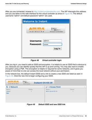 Aruba Networks, Inc. Using Aruba Instant in a Physical Site Survey | 62
Indoor 802.11n Site Survey and Planning Validated Reference Design
After you are connected, browse to http://instant.arubanetworks.com. The IAP intercepts this address
and you are taken to the web interface for the virtual controller as show in Figure 48. The default
username “admin” and default password “admin” are used.
Figure 48 Virtual controller login
After you log in, you need to add an SSID and encryption. It is helpful to use an SSID that is obvious to
you, because you can identify quickly that the IAP is up and running. You may also want to enable
encryption using a PSK. This encryption is helpful or required for some networks, and it gives you
peace of mind that no one can access the local network without your permission.
In the network box, the default Instant SSID and a link to create a new SSID are listed as seen in
Figure 49. Click the new link to begin configuring your SSID.
Figure 49 Default SSID and new SSID link
 