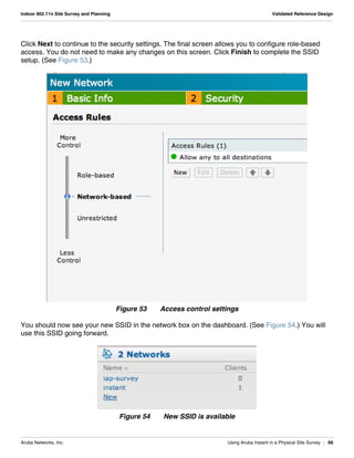 Aruba Networks, Inc. Using Aruba Instant in a Physical Site Survey | 66
Indoor 802.11n Site Survey and Planning Validated Reference Design
Click Next to continue to the security settings. The final screen allows you to configure role-based
access. You do not need to make any changes on this screen. Click Finish to complete the SSID
setup. (See Figure 53.)
Figure 53 Access control settings
You should now see your new SSID in the network box on the dashboard. (See Figure 54.) You will
use this SSID going forward.
Figure 54 New SSID is available
 