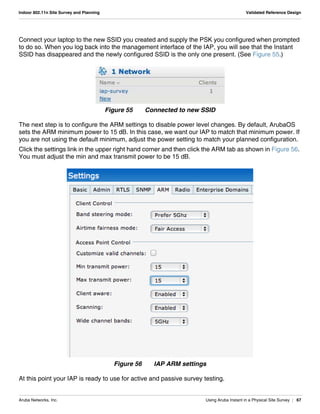 Aruba Networks, Inc. Using Aruba Instant in a Physical Site Survey | 67
Indoor 802.11n Site Survey and Planning Validated Reference Design
Connect your laptop to the new SSID you created and supply the PSK you configured when prompted
to do so. When you log back into the management interface of the IAP, you will see that the Instant
SSID has disappeared and the newly configured SSID is the only one present. (See Figure 55.)
Figure 55 Connected to new SSID
The next step is to configure the ARM settings to disable power level changes. By default, ArubaOS
sets the ARM minimum power to 15 dB. In this case, we want our IAP to match that minimum power. If
you are not using the default minimum, adjust the power setting to match your planned configuration.
Click the settings link in the upper right hand corner and then click the ARM tab as shown in Figure 56.
You must adjust the min and max transmit power to be 15 dB.
Figure 56 IAP ARM settings
At this point your IAP is ready to use for active and passive survey testing.
 