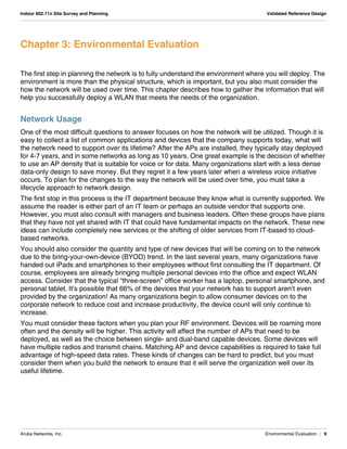Aruba Networks, Inc. Environmental Evaluation | 9
Indoor 802.11n Site Survey and Planning Validated Reference Design
Chapter 3: Environmental Evaluation
The first step in planning the network is to fully understand the environment where you will deploy. The
environment is more than the physical structure, which is important, but you also must consider the
how the network will be used over time. This chapter describes how to gather the information that will
help you successfully deploy a WLAN that meets the needs of the organization.
Network Usage
One of the most difficult questions to answer focuses on how the network will be utilized. Though it is
easy to collect a list of common applications and devices that the company supports today, what will
the network need to support over its lifetime? After the APs are installed, they typically stay deployed
for 4-7 years, and in some networks as long as 10 years. One great example is the decision of whether
to use an AP density that is suitable for voice or for data. Many organizations start with a less dense
data-only design to save money. But they regret it a few years later when a wireless voice initiative
occurs. To plan for the changes to the way the network will be used over time, you must take a
lifecycle approach to network design.
The first stop in this process is the IT department because they know what is currently supported. We
assume the reader is either part of an IT team or perhaps an outside vendor that supports one.
However, you must also consult with managers and business leaders. Often these groups have plans
that they have not yet shared with IT that could have fundamental impacts on the network. These new
ideas can include completely new services or the shifting of older services from IT-based to cloud-
based networks.
You should also consider the quantity and type of new devices that will be coming on to the network
due to the bring-your-own-device (BYOD) trend. In the last several years, many organizations have
handed out iPads and smartphones to their employees without first consulting the IT department. Of
course, employees are already bringing multiple personal devices into the office and expect WLAN
access. Consider that the typical “three-screen” office worker has a laptop, personal smartphone, and
personal tablet. It’s possible that 66% of the devices that your network has to support aren’t even
provided by the organization! As many organizations begin to allow consumer devices on to the
corporate network to reduce cost and increase productivity, the device count will only continue to
increase.
You must consider these factors when you plan your RF environment. Devices will be roaming more
often and the density will be higher. This activity will affect the number of APs that need to be
deployed, as well as the choice between single- and dual-band capable devices. Some devices will
have multiple radios and transmit chains. Matching AP and device capabilities is required to take full
advantage of high-speed data rates. These kinds of changes can be hard to predict, but you must
consider them when you build the network to ensure that it will serve the organization well over its
useful lifetime.
 