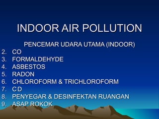 INDOOR AIR POLLUTION
        PENCEMAR UDARA UTAMA (INDOOR)
2.   CO
3.   FORMALDEHYDE
4.   ASBESTOS
5.   RADON
6.   CHLOROFORM & TRICHLOROFORM
7.   CD
8.   PENYEGAR & DESINFEKTAN RUANGAN
9.   ASAP ROKOK
 