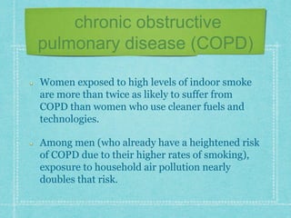 chronic obstructive
pulmonary disease (COPD)
Women exposed to high levels of indoor smoke
are more than twice as likely to suffer from
COPD than women who use cleaner fuels and
technologies.
Among men (who already have a heightened risk
of COPD due to their higher rates of smoking),
exposure to household air pollution nearly
doubles that risk.
 