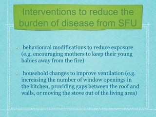 Interventions to reduce the
burden of disease from SFU
behavioural modifications to reduce exposure
(e.g. encouraging mothers to keep their young
babies away from the fire)
household changes to improve ventilation (e.g.
increasing the number of window openings in
the kitchen, providing gaps between the roof and
walls, or moving the stove out of the living area)
 