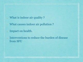 What is indoor air quality ?
What causes indoor air pollution ?
Impact on health.
Interventions to reduce the burden of disease
from SFU
 