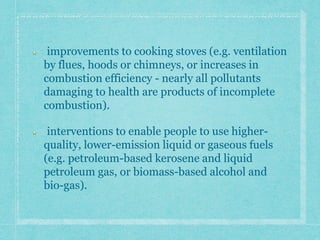 improvements to cooking stoves (e.g. ventilation
by flues, hoods or chimneys, or increases in
combustion efficiency - nearly all pollutants
damaging to health are products of incomplete
combustion).
interventions to enable people to use higher-
quality, lower-emission liquid or gaseous fuels
(e.g. petroleum-based kerosene and liquid
petroleum gas, or biomass-based alcohol and
bio-gas).
 