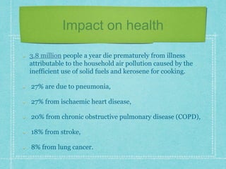 Impact on health
3.8 million people a year die prematurely from illness
attributable to the household air pollution caused by the
inefficient use of solid fuels and kerosene for cooking.
27% are due to pneumonia,
27% from ischaemic heart disease,
20% from chronic obstructive pulmonary disease (COPD),
18% from stroke,
8% from lung cancer.
 