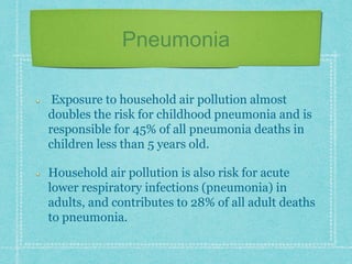 Pneumonia
Exposure to household air pollution almost
doubles the risk for childhood pneumonia and is
responsible for 45% of all pneumonia deaths in
children less than 5 years old.
Household air pollution is also risk for acute
lower respiratory infections (pneumonia) in
adults, and contributes to 28% of all adult deaths
to pneumonia.
 