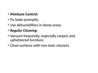 • Moisture Control:
• Fix leaks promptly.
• Use dehumidifiers in damp areas.
• Regular Cleaning:
• Vacuum frequently, especially carpets and
upholstered furniture.
• Clean surfaces with non-toxic cleaners.
 