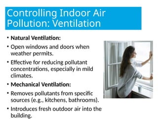 Controlling Indoor Air
Pollution: Ventilation
• Natural Ventilation:
• Open windows and doors when
weather permits.
• Effective for reducing pollutant
concentrations, especially in mild
climates.
• Mechanical Ventilation:
• Removes pollutants from specific
sources (e.g., kitchens, bathrooms).
• Introduces fresh outdoor air into the
building.
 