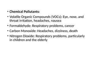• Chemical Pollutants:
• Volatile Organic Compounds (VOCs): Eye, nose, and
throat irritation, headaches, nausea
• Formaldehyde: Respiratory problems, cancer
• Carbon Monoxide: Headaches, dizziness, death
• Nitrogen Dioxide: Respiratory problems, particularly
in children and the elderly
 
