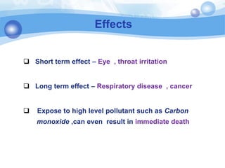 Effects
 Short term effect – Eye , throat irritation
 Long term effect – Respiratory disease , cancer
 Expose to high level pollutant such as Carbon
monoxide ,can even result in immediate death
 