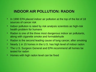 INDOOR AIR POLLUTION: RADON

In 1990 EPA placed indoor air pollution at the top of the list of 18
sources of cancer risk

Indoor pollution is rated by risk analysis scientists as high-risk
health problem for humans

Radon is one of the three most dangerous indoor air pollutants,
along with cigarette smoke and formaldehyde

Radon is the second leading cause of lung cancer, after smoking

Nearly 1 in 15 homes in the U.S. has high level of indoor radon

The U.S. Surgeon General and EPA recommend all homes be
tested for radon

Homes with high radon level can be fixed
 