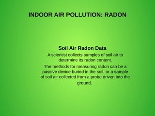 INDOOR AIR POLLUTION: RADON
Soil Air Radon Data
A scientist collects samples of soil air to
determine its radon content.
The methods for measuring radon can be a
passive device buried in the soil, or a sample
of soil air collected from a probe driven into the
ground.
 