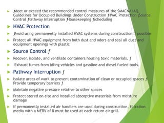  ƒMeet or exceed the recommended control measures of the SMACNA IAQ
Guidelines for Occupied Buildings Under Construction ƒHVAC Protection ƒSource
Control ƒPathway Interruption ƒHousekeeping ƒScheduling
 HVAC Protection
 ƒAvoid using permanently installed HVAC systems during construction if possible
 Protect all HVAC equipment from both dust and odors and seal all duct and
equipment openings with plastic
 Source Control ƒ
 Recover, isolate, and ventilate containers housing toxic materials. ƒ
 Exhaust fumes from idling vehicles and gasoline and diesel fueled tools.
 Pathway Interruption ƒ
 Isolate areas of work to prevent contamination of clean or occupied spaces ƒ
Provide temporary barriers ƒ
 Maintain negative pressure relative to other spaces
 Protect stored on-site and installed absorptive materials from moisture
damage
 If permanently installed air handlers are used during construction, filtration
media with a MERV of 8 must be used at each return air grill.
 