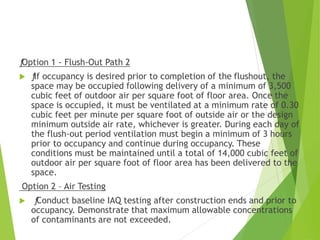 ƒOption 1 - Flush-Out Path 2
 ƒIf occupancy is desired prior to completion of the flushout, the
space may be occupied following delivery of a minimum of 3,500
cubic feet of outdoor air per square foot of floor area. Once the
space is occupied, it must be ventilated at a minimum rate of 0.30
cubic feet per minute per square foot of outside air or the design
minimum outside air rate, whichever is greater. During each day of
the flush-out period ventilation must begin a minimum of 3 hours
prior to occupancy and continue during occupancy. These
conditions must be maintained until a total of 14,000 cubic feet of
outdoor air per square foot of floor area has been delivered to the
space.
Option 2 – Air Testing
 ƒConduct baseline IAQ testing after construction ends and prior to
occupancy. Demonstrate that maximum allowable concentrations
of contaminants are not exceeded.
 