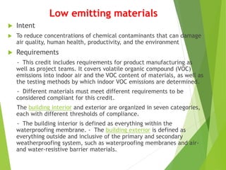 Low emitting materials
 Intent
 To reduce concentrations of chemical contaminants that can damage
air quality, human health, productivity, and the environment
 Requirements
- This credit includes requirements for product manufacturing as
well as project teams. It covers volatile organic compound (VOC)
emissions into indoor air and the VOC content of materials, as well as
the testing methods by which indoor VOC emissions are determined.
- Different materials must meet different requirements to be
considered compliant for this credit.
The building interior and exterior are organized in seven categories,
each with different thresholds of compliance.
- The building interior is defined as everything within the
waterproofing membrane. - The building exterior is defined as
everything outside and inclusive of the primary and secondary
weatherproofing system, such as waterproofing membranes and air-
and water-resistive barrier materials.
 