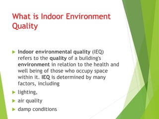 What is Indoor Environment
Quality
 Indoor environmental quality (IEQ)
refers to the quality of a building's
environment in relation to the health and
well being of those who occupy space
within it. IEQ is determined by many
factors, including
 lighting,
 air quality
 damp conditions
 