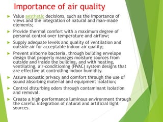 Importance of air quality
 Value aesthetic decisions, such as the importance of
views and the integration of natural and man-made
elements;
 Provide thermal comfort with a maximum degree of
personal control over temperature and airflow;
 Supply adequate levels and quality of ventilation and
outside air for acceptable indoor air quality;
 Prevent airborne bacteria, through building envelope
design that properly manages moisture sources from
outside and inside the building, and with heating,
ventilating, air-conditioning (HVAC) system designs that
are effective at controlling indoor humidity.
 Assure acoustic privacy and comfort through the use of
sound absorbing material and equipment isolation;
 Control disturbing odors through contaminant isolation
and removal.
 Create a high-performance luminous environment through
the careful integration of natural and artificial light
sources.
 