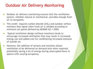 Outdoor Air Delivery Monitoring
 Outdoor air delivery monitoring ensures that the ventilation
system, whether natural or mechanical, provides enough fresh
air to occupants.
 The credit requires carbon dioxide (CO2) and outdoor airflow
monitors that signal when fresh air is needed according to
minimum set points defined by ASHRAE 62.1-2004.
 Typical ventilation design (without monitors) tends to
encourage increased ventilation that may result in increased
energy use and added cost for conditioning increased amounts
of outside air.
 However, the addition of sensors and monitors allows
ventilation to be delivered on demand only when required,
potentially saving a lot of energy during unoccupied hours in
spaces with varying occupancy.
 