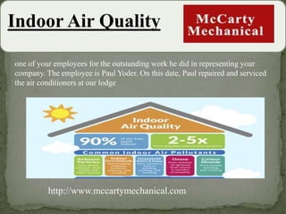 Indoor Air Quality
one of your employees for the outstanding work he did in representing your
company. The employee is Paul Yoder. On this date, Paul repaired and serviced
the air conditioners at our lodge
http://www.mccartymechanical.com
 