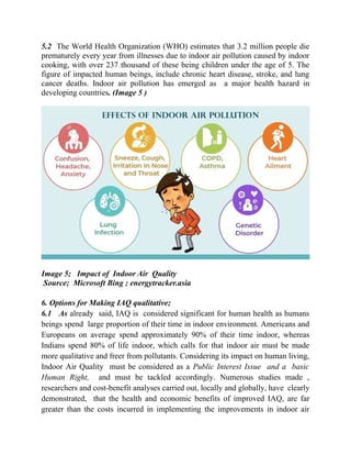 5.2 The World Health Organization (WHO) estimates that 3.2 million people die
prematurely every year from illnesses due to indoor air pollution caused by indoor
cooking, with over 237 thousand of these being children under the age of 5. The
figure of impacted human beings, include chronic heart disease, stroke, and lung
cancer deaths. Indoor air pollution has emerged as a major health hazard in
developing countries. (Image 5 )
Image 5; Impact of Indoor Air Quality
Source; Microsoft Bing ; energytracker.asia
6. Options for Making IAQ qualitative;
6.1 As already said, IAQ is considered significant for human health as humans
beings spend large proportion of their time in indoor environment. Americans and
Europeans on average spend approximately 90% of their time indoor, whereas
Indians spend 80% of life indoor, which calls for that indoor air must be made
more qualitative and freer from pollutants. Considering its impact on human living,
Indoor Air Quality must be considered as a Public Interest Issue and a basic
Human Right, and must be tackled accordingly. Numerous studies made ,
researchers and cost-benefit analyses carried out, locally and globally, have clearly
demonstrated, that the health and economic benefits of improved IAQ, are far
greater than the costs incurred in implementing the improvements in indoor air
 
