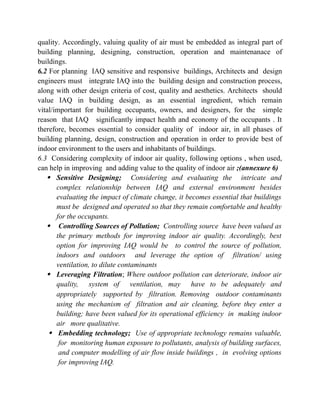 quality. Accordingly, valuing quality of air must be embedded as integral part of
building planning, designing, construction, operation and maintenanace of
buildings.
6.2 For planning IAQ sensitive and responsive buildings, Architects and design
engineers must integrate IAQ into the building design and construction process,
along with other design criteria of cost, quality and aesthetics. Architects should
value IAQ in building design, as an essential ingredient, which remain
vital/important for building occupants, owners, and designers, for the simple
reason that IAQ significantly impact health and economy of the occupants . It
therefore, becomes essential to consider quality of indoor air, in all phases of
building planning, design, construction and operation in order to provide best of
indoor environment to the users and inhabitants of buildings.
6.3 Considering complexity of indoor air quality, following options , when used,
can help in improving and adding value to the quality of indoor air ;(annexure 6)
 Sensitive Designing; Considering and evaluating the intricate and
complex relationship between IAQ and external environment besides
evaluating the impact of climate change, it becomes essential that buildings
must be designed and operated so that they remain comfortable and healthy
for the occupants.
 Controlling Sources of Pollution; Controlling source have been valued as
the primary methods for improving indoor air quality. Accordingly, best
option for improving IAQ would be to control the source of pollution,
indoors and outdoors and leverage the option of filtration/ using
ventilation, to dilute contaminants
 Leveraging Filtration; Where outdoor pollution can deteriorate, indoor air
quality, system of ventilation, may have to be adequately and
appropriately supported by filtration. Removing outdoor contaminants
using the mechanism of filtration and air cleaning, before they enter a
building; have been valued for its operational efficiency in making indoor
air more qualitative.
 Embedding technology; Use of appropriate technology remains valuable,
for monitoring human exposure to pollutants, analysis of building surfaces,
and computer modelling of air flow inside buildings , in evolving options
for improving IAQ.
 