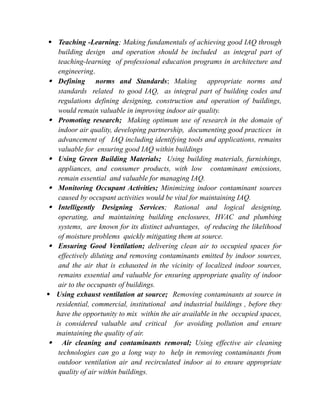 Teaching -Learning; Making fundamentals of achieving good IAQ through
building design and operation should be included as integral part of
teaching-learning of professional education programs in architecture and
engineering.
 Defining norms and Standards; Making appropriate norms and
standards related to good IAQ, as integral part of building codes and
regulations defining designing, construction and operation of buildings,
would remain valuable in improving indoor air quality.
 Promoting research; Making optimum use of research in the domain of
indoor air quality, developing partnership, documenting good practices in
advancement of IAQ including identifying tools and applications, remains
valuable for ensuring good IAQ within buildings
 Using Green Building Materials; Using building materials, furnishings,
appliances, and consumer products, with low contaminant emissions,
remain essential and valuable for managing IAQ.
 Monitoring Occupant Activities; Minimizing indoor contaminant sources
caused by occupant activities would be vital for maintaining IAQ.
 Intelligently Designing Services; Rational and logical designing,
operating, and maintaining building enclosures, HVAC and plumbing
systems, are known for its distinct advantages, of reducing the likelihood
of moisture problems quickly mitigating them at source.
 Ensuring Good Ventilation; delivering clean air to occupied spaces for
effectively diluting and removing contaminants emitted by indoor sources,
and the air that is exhausted in the vicinity of localized indoor sources,
remains essential and valuable for ensuring appropriate quality of indoor
air to the occupants of buildings.
 Using exhaust ventilation at source; Removing contaminants at source in
residential, commercial, institutional and industrial buildings , before they
have the opportunity to mix within the air available in the occupied spaces,
is considered valuable and critical for avoiding pollution and ensure
maintaining the quality of air.
 Air cleaning and contaminants removal; Using effective air cleaning
technologies can go a long way to help in removing contaminants from
outdoor ventilation air and recirculated indoor ai to ensure appropriate
quality of air within buildings.
 