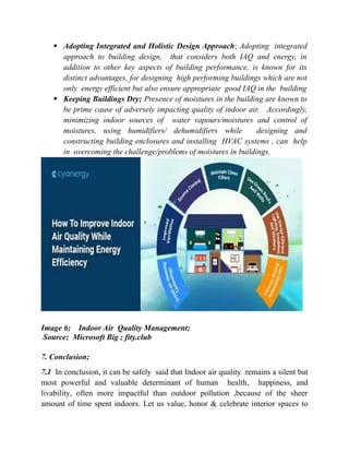  Adopting Integrated and Holistic Design Approach; Adopting integrated
approach to building design, that considers both IAQ and energy, in
addition to other key aspects of building performance, is known for its
distinct advantages, for designing high performing buildings which are not
only energy efficient but also ensure appropriate good IAQ in the building
 Keeping Buildings Dry; Presence of moistures in the building are known to
be prime cause of adversely impacting quality of indoor air. Accordingly,
minimizing indoor sources of water vapours/moistures and control of
moistures, using humidifiers/ dehumidifiers while designing and
constructing building enclosures and installing HVAC systems , can help
in overcoming the challenge/problems of moistures in buildings.
Image 6; Indoor Air Quality Management;
Source; Microsoft Big ; fity.club
7. Conclusion;
7.1 In conclusion, it can be safely said that Indoor air quality remains a silent but
most powerful and valuable determinant of human health, happiness, and
livability, often more impactful than outdoor pollution ,because of the sheer
amount of time spent indoors. Let us value, honor & celebrate interior spaces to
 