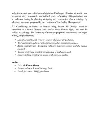 make them great spaces for human habitation Challenges of Indoor air quality can
be appropriately addressed; and defined goals of making IAQ qualitative; can
be achieved during the planning, designing and construction of new buildings by
adopting measures proposed by the, ‘Institute of Air Quality Management’.
7.2. Considering its impact on human living, Indoor Air Quality must be
considered as a Public Interest Issue and a basic Human Right, and must be
tackled accordingly. The hierarchy of measures proposed to overcome challenges
of IAQ, emphasize that ;
 Identify, quantify and remove sources of indoor air pollution,
 Use options for reducing emissions from other remaining sources,
 Adopt strategies for disrupting pathways between sources and the people
exposed, -
 Ensure protecting people from exposure to pollutants, and
 Ensure shifting people from areas, with poor air quality
Author:
 * Ar. Jit Kumar Gupta
 Former Advisor, Town Planning, Puda
 Email: jit.kumar1944@ gmail.com
 
