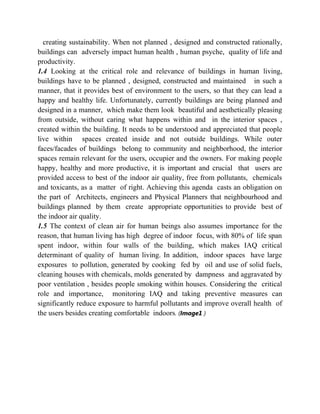 creating sustainability. When not planned , designed and constructed rationally,
buildings can adversely impact human health , human psyche, quality of life and
productivity.
1.4 Looking at the critical role and relevance of buildings in human living,
buildings have to be planned , designed, constructed and maintained in such a
manner, that it provides best of environment to the users, so that they can lead a
happy and healthy life. Unfortunately, currently buildings are being planned and
designed in a manner, which make them look beautiful and aesthetically pleasing
from outside, without caring what happens within and in the interior spaces ,
created within the building. It needs to be understood and appreciated that people
live within spaces created inside and not outside buildings. While outer
faces/facades of buildings belong to community and neighborhood, the interior
spaces remain relevant for the users, occupier and the owners. For making people
happy, healthy and more productive, it is important and crucial that users are
provided access to best of the indoor air quality, free from pollutants, chemicals
and toxicants, as a matter of right. Achieving this agenda casts an obligation on
the part of Architects, engineers and Physical Planners that neighbourhood and
buildings planned by them create appropriate opportunities to provide best of
the indoor air quality.
1.5 The context of clean air for human beings also assumes importance for the
reason, that human living has high degree of indoor focus, with 80% of life span
spent indoor, within four walls of the building, which makes IAQ critical
determinant of quality of human living. In addition, indoor spaces have large
exposures to pollution, generated by cooking fed by oil and use of solid fuels,
cleaning houses with chemicals, molds generated by dampness and aggravated by
poor ventilation , besides people smoking within houses. Considering the critical
role and importance, monitoring IAQ and taking preventive measures can
significantly reduce exposure to harmful pollutants and improve overall health of
the users besides creating comfortable indoors. (Image1 )
 