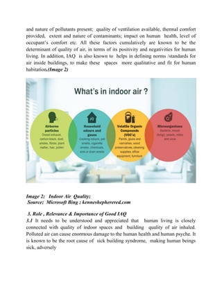 and nature of pollutants present; quality of ventilation available, thermal comfort
provided, extent and nature of contaminants; impact on human health, level of
occupant’s comfort etc. All these factors cumulatively are known to be the
determinant of quality of air, in terms of its positivity and negativities for human
living. In addition, IAQ is also known to helps in defining norms /standards for
air inside buildings, to make these spaces more qualitative and fit for human
habitation.(Image 2)
Image 2; Indoor Air Quality;
Source; Microsoft Bing ; kenneshepherered.com
3. Role , Relevance & Importance of Good IAQ
3.1 It needs to be understood and appreciated that human living is closely
connected with quality of indoor spaces and building quality of air inhaled.
Polluted air can cause enormous damage to the human health and human psyche. It
is known to be the root cause of sick building syndrome, making human beings
sick, adversely
 