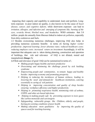 impacting their capacity and capability to understand, learn and perform. Long-
term exposure to poor indoor air quality, is also known to be the cause of heart
disease, cancer, and cognitive deficits, while short-term exposure can lead to
irritation, allergies, and infection and emerging of symptoms like, burning of the
eyes, scratchy throat, blocked nose, and headaches. WHO estimates that 3.8
million people die annually from illnesses linked to indoor air pollution, especially
from dirty cookstoves and fuels.
3.2 Besides overcoming numerous challenges, improving IAQ also helps in
providing numerous economic benefits in terms of; having higher worker
productivity ;improved learning ;lower absentee rates; reduced healthcare costs;
reducing employee costs; increased return on investment Accordingly, it will be
important that adequate care is taken during planning, construction and operation
of buildings, that role and relevance of IAQ is not diluted, muted and
marginalized. (Image 3 )
3.3 Role and relevance of good IAQ can be summarized in terms of ;
 Making people happy healthy and more productive
 Overcoming and minimsing the challenge posed by sick building
syndrome
 Empowering people and communities, to remain happy and healthy
besides improving economy and promoting prosperity.
 Helping in reducing the incidences of human sickness, leading to
lowering the need and demand for healthcare institutions, catering
essentially to caring of sick patients.
 Helping in improving concentration and quality of sleep besides
ensuring workplace efficiency and higher productivity.
 Helping in promoting respiratory health, minimising risks of asthma,
COPD, and other air-based infections.
 Helping in making people safe by preventing exposure to toxic gases
like carbon monoxide and carcinogens
 Safeguarding vulnerable groups like Children, elderly, and people,
having pre-existing conditions of poor health
 Making education more qualitative by improving the quality of
spaces used for teaching-learning
 