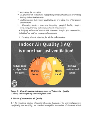  Increasing the operation
 al efficiency of institutions engaged in providing healthcare by creating
healthy indoor environment
 Making human living more qualitative, by providing best of the indoor
environment.
 Removing barriers, adversely impacting people’s health, comfort,
well-being, learning outcomes and work performance.
• Bringing substantial health and economic benefits for communities,
individual as well as owners and occupants.
 Creating win-win situation for all the stake holders
Image 3; Role, Relevance and Importance of Indoor Air Quality
Source; Microsoft Bing ; smartairfilters.com
4. Causes of poor indoor air Quality
4.1 Air remains a mixture of number of gasses. Because of its universal presence,
complexity and mobility, air remains susceptible to number of elements which
 