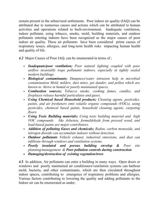 remain present in the urban/rural settlements. Poor indoor air quality (IAQ) can be
attributed due to numerous causes and actions which can be attributed to human
activities and operations related to built-environment. Inadequate ventilation,
indoor pollutant, using tobacco, smoke, mold, building materials, and outdoor
pollutants entering indoors have been recognized as the major causes of poor
indoor air quality. These air pollutants have been considered prime causes of
respiratory issues, allergies, and long-term health risks impacting human health
and quality of life.
4.2 Major Causes of Poor IAQ, can be enumerated in terms of ;
 Inadequate/poor ventilation; Poor natural lighting coupled with poor
airflow invariably traps pollutants indoors, especially in tightly sealed
modern buildings.
 Biological contaminants; Dampness/water intrusion help in microbial
contamination Mold, mildew, dust mites, pet dander, and pollen which are
known to thrive in humid or poorly maintained spaces.
 Combustion sources; Tobacco smoke, cooking fumes, candles, and
fireplaces release harmful particulates and gases.
 Using Chemical based Household products; Cleaning agents, pesticides,
paints, and air fresheners emit volatile organic compounds (VOCs), using
pesticides, chemical based paints, household cleaning agents, carpeting
floors
 Using Toxic Building materials; Using toxic building material and high
VOC compounds like Asbestos, formaldehyde from pressed wood, and
lead-based paints are major contributors.
 Addition of polluting Gases and chemicals; Radon, carbon monoxide, and
nitrogen dioxide can accumulate indoors without detection.
 Outdoor pollutants Vehicle exhaust, industrial emissions, and dust can
infiltrate through windows and ventilation systems.
 Poorly insulated and porous building envelop & Poor site
planning/management & Poor pollution controls during construction
 Damaging/destruction of existing vegetation/trees
4.3 In addition, Air pollutants can enter a building in many ways. Open doors or
windows and poorly maintained air conditioners/ventilation systems can harbour
mold, bacteria, and other contaminants, which are then circulated throughout
indoor spaces, contributing to emergence of respiratory problems and allergies.
Various factors contributing to lowering the quality and adding pollutants to the
Indoor air can be enumerated as under;
 