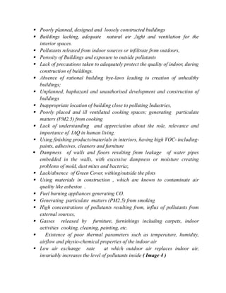  Poorly planned, designed and loosely constructed buildings
 Buildings lacking, adequate natural air ,light and ventilation for the
interior spaces.
 Pollutants released from indoor sources or infiltrate from outdoors,
 Porosity of Buildings and exposure to outside pollutants
 Lack of precautions taken to adequately protect the quality of indoor, during
construction of buildings.
 Absence of rational building bye-laws leading to creation of unhealthy
buildings;
 Unplanned, haphazard and unauthorised development and construction of
buildings
 Inappropriate location of building close to polluting Industries,
 Poorly placed and ill ventilated cooking spaces; generating particulate
matters (PM2.5) from cooking
 Lack of understanding and appreciation about the role, relevance and
importance of IAQ in human living.
 Using finishing products/materials in interiors, having high VOC- including-
paints, adhesives, cleaners and furniture
 Dampness of walls and floors resulting from leakage of water pipes
embedded in the walls, with excessive dampness or moisture creating
problems of mold, dust mites and bacteria;
 Lack/absence of Green Cover, withing/outside the plots
 Using materials in construction , which are known to contaminate air
quality like asbestos .
 Fuel burning appliances generating CO.
 Generating particulate matters (PM2.5) from smoking
 High concentrations of pollutants resulting from, influx of pollutants from
external sources,
 Gasses released by furniture, furnishings including carpets, indoor
activities cooking, cleaning, painting, etc.
 Existence of poor thermal parameters such as temperature, humidity,
airflow and physio-chemical properties of the indoor air
 Low air exchange rate at which outdoor air replaces indoor air,
invariably increases the level of pollutants inside ( Image 4 )
 