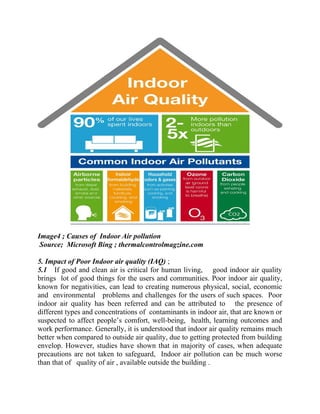 Image4 ; Causes of Indoor Air pollution
Source; Microsoft Bing ; thermalcontrolmagzine.com
5. Impact of Poor Indoor air quality (IAQ) ;
5.1 If good and clean air is critical for human living, good indoor air quality
brings lot of good things for the users and communities. Poor indoor air quality,
known for negativities, can lead to creating numerous physical, social, economic
and environmental problems and challenges for the users of such spaces. Poor
indoor air quality has been referred and can be attributed to the presence of
different types and concentrations of contaminants in indoor air, that are known or
suspected to affect people’s comfort, well-being, health, learning outcomes and
work performance. Generally, it is understood that indoor air quality remains much
better when compared to outside air quality, due to getting protected from building
envelop. However, studies have shown that in majority of cases, when adequate
precautions are not taken to safeguard, Indoor air pollution can be much worse
than that of quality of air , available outside the building .
 