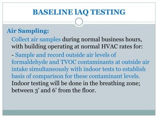 BASELINE lAQ TESTING

Air Sampling:
 Collect air samples during normal business hours,
 with building operating at normal HVAC rates for:
 - Sample and record outside air levels of
 formaldehyde and TVOC contaminants at outside air
 intake simultaneously with indoor tests to establish
 basis of comparison for these contaminant levels.
 Indoor testing will be done in the breathing zone;
 between 3' and 6' from the floor.
 