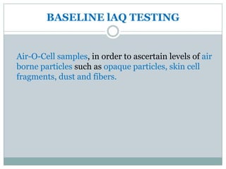BASELINE lAQ TESTING


Air-O-Cell samples, in order to ascertain levels of air
borne particles such as opaque particles, skin cell
fragments, dust and fibers.
 