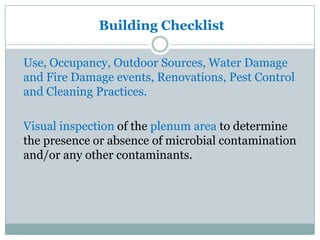 Building Checklist

Use, Occupancy, Outdoor Sources, Water Damage
and Fire Damage events, Renovations, Pest Control
and Cleaning Practices.

Visual inspection of the plenum area to determine
the presence or absence of microbial contamination
and/or any other contaminants.
 