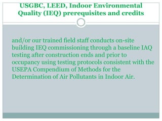 USGBC, LEED, Indoor Environmental
  Quality (IEQ) prerequisites and credits



and/or our trained field staff conducts on-site
building IEQ commissioning through a baseline IAQ
testing after construction ends and prior to
occupancy using testing protocols consistent with the
USEPA Compendium of Methods for the
Determination of Air Pollutants in Indoor Air.
 