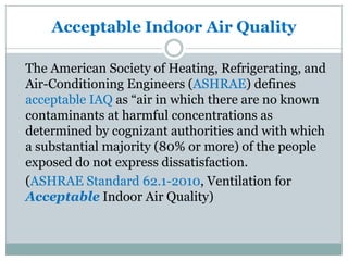 Acceptable Indoor Air Quality

The American Society of Heating, Refrigerating, and
Air-Conditioning Engineers (ASHRAE) defines
acceptable IAQ as “air in which there are no known
contaminants at harmful concentrations as
determined by cognizant authorities and with which
a substantial majority (80% or more) of the people
exposed do not express dissatisfaction.
(ASHRAE Standard 62.1-2010, Ventilation for
Acceptable Indoor Air Quality)
 