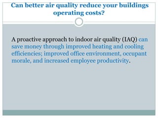 Can better air quality reduce your buildings
              operating costs?



A proactive approach to indoor air quality (IAQ) can
save money through improved heating and cooling
efficiencies; improved office environment, occupant
morale, and increased employee productivity.
 