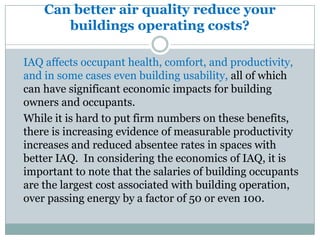 Can better air quality reduce your
       buildings operating costs?

IAQ affects occupant health, comfort, and productivity,
and in some cases even building usability, all of which
can have significant economic impacts for building
owners and occupants.
While it is hard to put firm numbers on these benefits,
there is increasing evidence of measurable productivity
increases and reduced absentee rates in spaces with
better IAQ. In considering the economics of IAQ, it is
important to note that the salaries of building occupants
are the largest cost associated with building operation,
over passing energy by a factor of 50 or even 100.
 