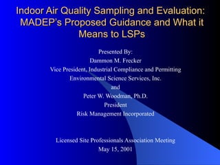 Indoor Air Quality Sampling and Evaluation:  MADEP’s Proposed Guidance and What it Means to LSPs Presented By: Dammon M. Frecker Vice President, Industrial Compliance and Permitting Environmental Science Services, Inc. and Peter W. Woodman, Ph.D. President Risk Management Incorporated Licensed Site Professionals Association Meeting May 15, 2001 