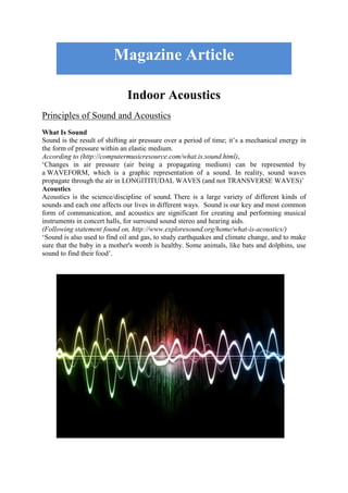 Indoor Acoustics
Principles of Sound and Acoustics
What Is Sound
Sound is the result of shifting air pressure over a period of time; it’s a mechanical energy in
the form of pressure within an elastic medium.
According to (http://computermusicresource.com/what.is.sound.html),
‘Changes in air pressure (air being a propagating medium) can be represented by
a WAVEFORM, which is a graphic representation of a sound. In reality, sound waves
propagate through the air in LONGITITUDAL WAVES (and not TRANSVERSE WAVES)’
Acoustics
Acoustics is the science/discipline of sound. There is a large variety of different kinds of
sounds and each one affects our lives in different ways. Sound is our key and most common
form of communication, and acoustics are significant for creating and performing musical
instruments in concert halls, for surround sound stereo and hearing aids.
(Following statement found on, http://www.exploresound.org/home/what-is-acoustics/)
‘Sound is also used to find oil and gas, to study earthquakes and climate change, and to make
sure that the baby in a mother's womb is healthy. Some animals, like bats and dolphins, use
sound to find their food’.
Magazine Article
 