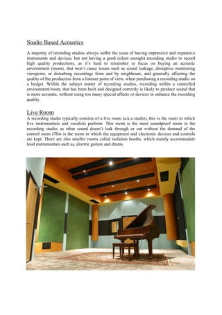 Studio Based Acoustics
A majority of recording studios always suffer the issue of having impressive and expensive
instruments and devices, but not having a good (silent enough) recording studio to record
high quality productions, as it’s hard to remember to focus on buying an acoustic
environment (room), that won’t cause issues such as sound leakage, disruptive monitoring
viewpoint, or disturbing recordings from and by neighbours, and generally affecting the
quality of the production from a listener point of view, when purchasing a recording studio on
a budget. Within the subject matter of recording studios, recording within a controlled
environment/room, that has been built and designed correctly is likely to produce sound that
is more accurate, without using too many special effects or devices to enhance the recording
quality.
Live Room
A recording studio typically consists of a live room (a.k.a studio), this is the room in which
live instrumentals and vocalists perform. This room is the most soundproof room in the
recording studio, as other sound doesn’t leak through or out without the demand of the
control room (This is the room in which the equipment and electronic devices and controls
are kept. There are also smaller rooms called isolation booths, which mainly accommodate
loud instrumentals such as, electric guitars and drums.
 