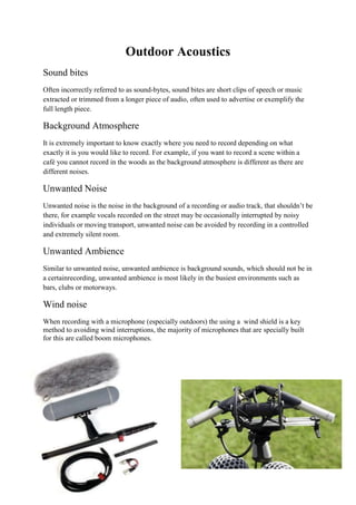 Outdoor Acoustics
Sound bites
Often incorrectly referred to as sound-bytes, sound bites are short clips of speech or music
extracted or trimmed from a longer piece of audio, often used to advertise or exemplify the
full length piece.
Background Atmosphere
It is extremely important to know exactly where you need to record depending on what
exactly it is you would like to record. For example, if you want to record a scene within a
café you cannot record in the woods as the background atmosphere is different as there are
different noises.
Unwanted Noise
Unwanted noise is the noise in the background of a recording or audio track, that shouldn’t be
there, for example vocals recorded on the street may be occasionally interrupted by noisy
individuals or moving transport, unwanted noise can be avoided by recording in a controlled
and extremely silent room.
Unwanted Ambience
Similar to unwanted noise, unwanted ambience is background sounds, which should not be in
a certainrecording, unwanted ambience is most likely in the busiest environments such as
bars, clubs or motorways.
Wind noise
When recording with a microphone (especially outdoors) the using a wind shield is a key
method to avoiding wind interruptions, the majority of microphones that are specially built
for this are called boom microphones.
 