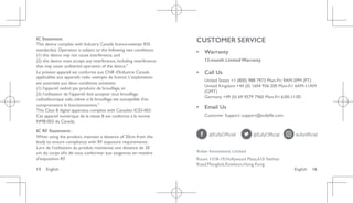 English 16
15 English
IC Statement
This device complies with Industry Canada licence-exempt RSS
standard(s). Operation is subject to the following two conditions:
(1) this device may not cause interference, and
(2) this device must accept any interference, including interference
that may cause undesired operation of the device."
Le présent appareil est conforme aux CNR d'Industrie Canada
applicables aux appareils radio exempts de licence. L'exploitation
est autorisée aux deux conditions suivantes:
(1) l'appareil nedoit pas produire de brouillage, et
(2) l'utilisateur de l'appareil doit accepter tout brouillage
radioélectrique subi, même si le brouillage est susceptible d'en
compromettre le fonctionnement."
This Class B digital apparatus complies with Canadian ICES-003.
Cet appareil numérique de la classe B est conforme à la norme
NMB-003 du Canada.
IC RF Statement:
When using the product, maintain a distance of 20cm from the
body to ensure compliance with RF exposure requirements.
Lors de l'utilisation du produit, maintenez une distance de 20
cm du corps afin de vous conformer aux exigences en matière
d'exposition RF.
CUSTOMER SERVICE
• Warranty
12-month Limited Warranty
• Call Us
United States +1 (800) 988 7973 Mon-Fri 9AM-5PM (PT)
United Kingdom +44 (0) 1604 936 200 Mon-Fri 6AM-11AM
(GMT)
Germany +49 (0) 69 9579 7960 Mon-Fri 6:00-11:00
• Email Us
Customer Support: support@eufylife.com
Anker Innovations Limited
Room 1318-19,Hollywood Plaza,610 Nathan
Road,Mongkok,Kowloon,Hong Kong
 