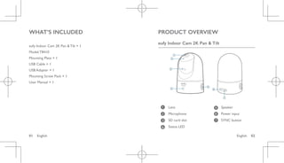 English 02
01 English
WHAT’S INCLUDED
eufy Indoor Cam 2K Pan & Tilt × 1
Model:T8410
Mounting Plate × 1
USB Cable × 1
USB Adapter × 1
Mounting Screw Pack × 1
User Manual × 1
PRODUCT OVERVIEW
eufy Indoor Cam 2K Pan & Tilt
1
2
3
4
5
6
7
1 Lens 5 Speaker
2 Microphone 6 Power input
3 SD card slot 7 SYNC button
4 Status LED
 